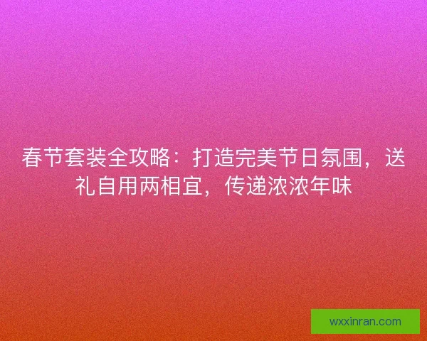 春节套装全攻略：打造完美节日氛围，送礼自用两相宜，传递浓浓年味