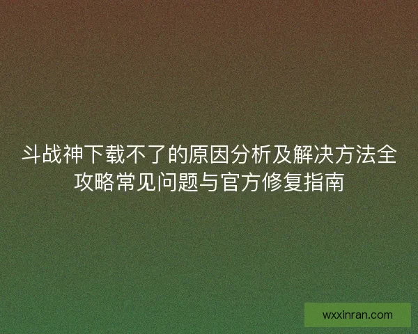 斗战神下载不了的原因分析及解决方法全攻略常见问题与官方修复指南