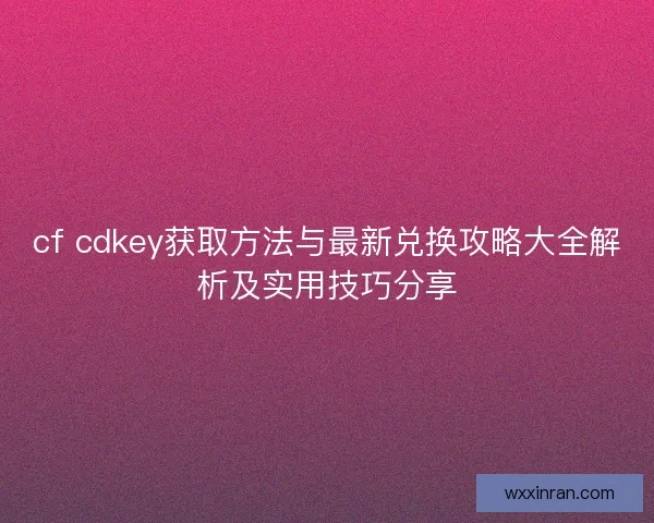 cf cdkey获取方法与最新兑换攻略大全解析及实用技巧分享