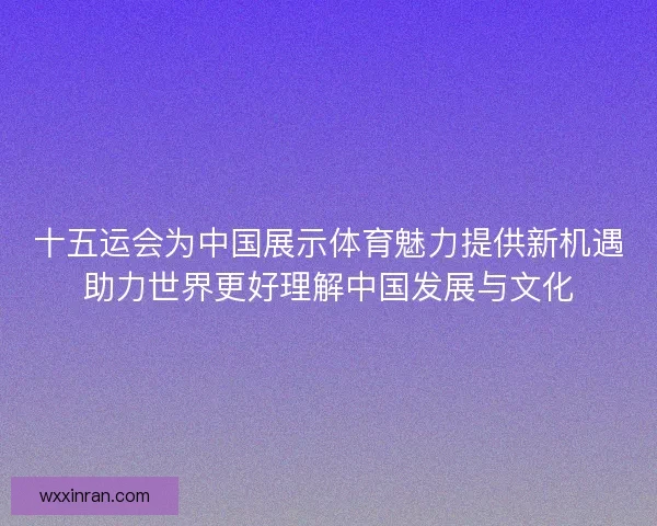 十五运会为中国展示体育魅力提供新机遇助力世界更好理解中国发展与文化